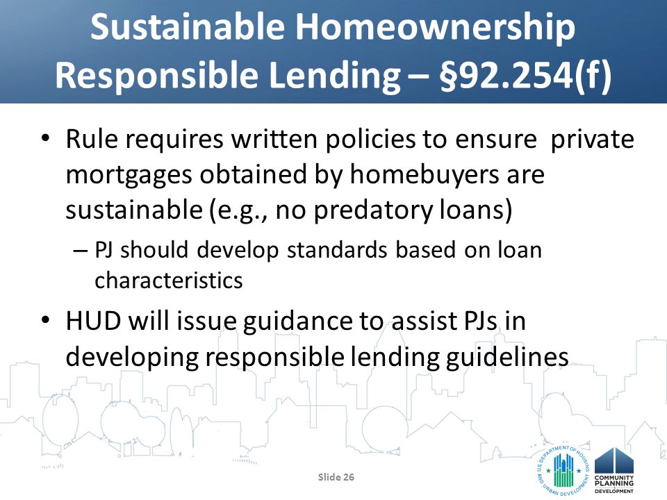 Rule requires written policies to ensure private mortgages obtained by homebuyers are sustainable (e.g., no predatory loans) – PJ should develop standards based on loan characteristics HUD will issue guidance to assist PJs in developing responsible lending guidelines Sustainable Homeownership Responsible Lending – §92.254(f) Slide 26