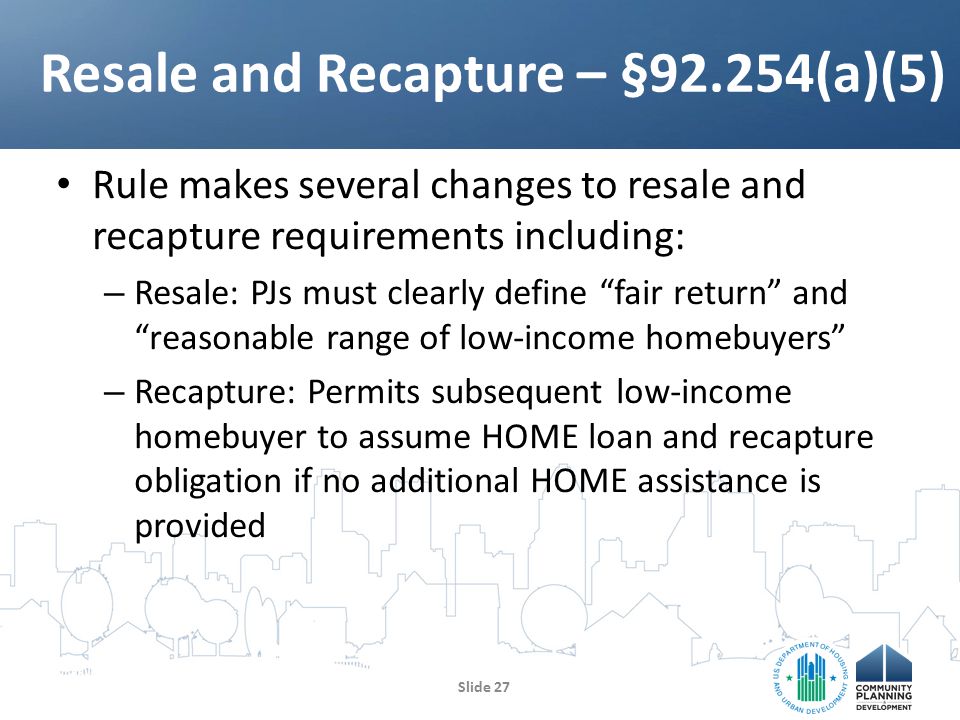 Rule makes several changes to resale and recapture requirements including: – Resale: PJs must clearly define fair return and reasonable range of low-income homebuyers – Recapture: Permits subsequent low-income homebuyer to assume HOME loan and recapture obligation if no additional HOME assistance is provided Resale and Recapture – §92.254(a)(5) Slide 27
