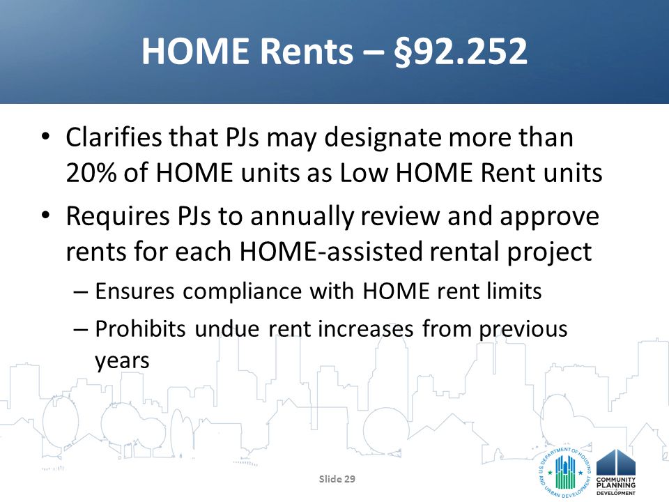 Clarifies that PJs may designate more than 20% of HOME units as Low HOME Rent units Requires PJs to annually review and approve rents for each HOME-assisted rental project – Ensures compliance with HOME rent limits – Prohibits undue rent increases from previous years HOME Rents – § Slide 29