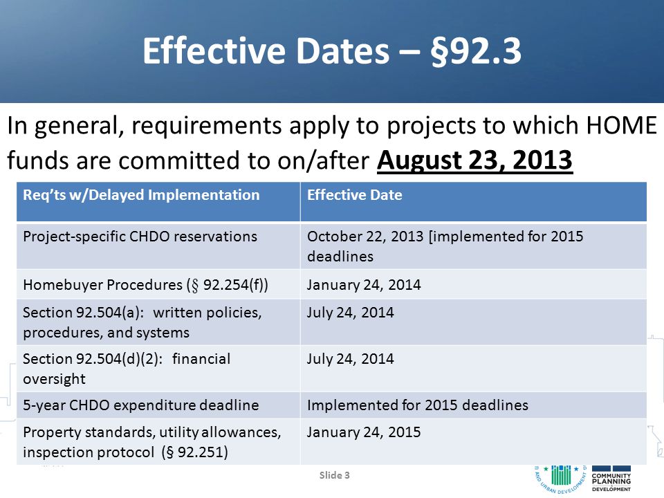 In general, requirements apply to projects to which HOME funds are committed to on/after August 23, 2013 Effective Dates – §92.3 Slide 3 Req’ts w/Delayed ImplementationEffective Date Project-specific CHDO reservationsOctober 22, 2013 [implemented for 2015 deadlines Homebuyer Procedures ( § (f)) January 24, 2014 Section (a): written policies, procedures, and systems July 24, 2014 Section (d)(2): financial oversight July 24, year CHDO expenditure deadlineImplemented for 2015 deadlines Property standards, utility allowances, inspection protocol (§ ) January 24, 2015