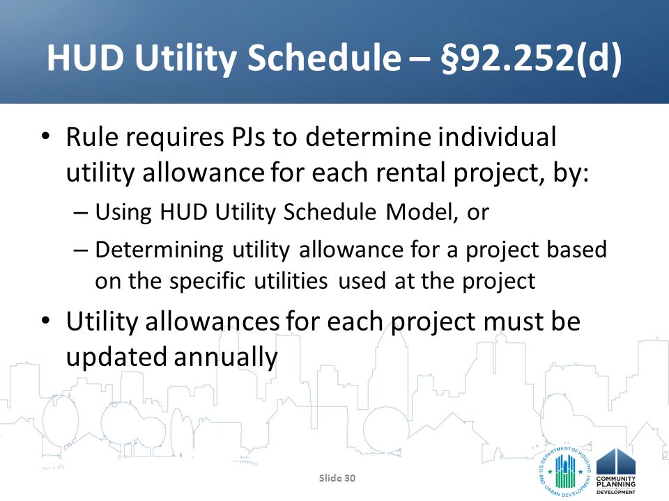 Rule requires PJs to determine individual utility allowance for each rental project, by: – Using HUD Utility Schedule Model, or – Determining utility allowance for a project based on the specific utilities used at the project Utility allowances for each project must be updated annually HUD Utility Schedule – §92.252(d) Slide 30
