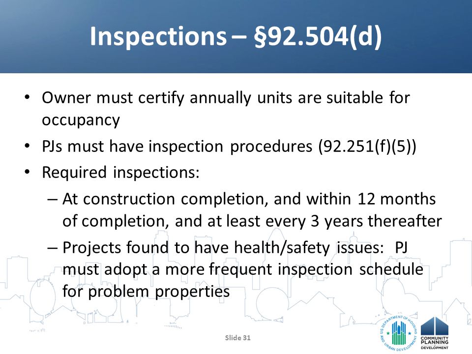Owner must certify annually units are suitable for occupancy PJs must have inspection procedures (92.251(f)(5)) Required inspections: – At construction completion, and within 12 months of completion, and at least every 3 years thereafter – Projects found to have health/safety issues: PJ must adopt a more frequent inspection schedule for problem properties Inspections – §92.504(d) Slide 31