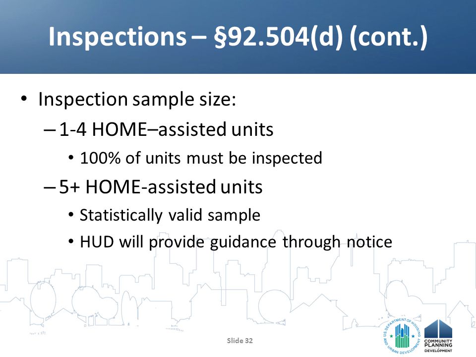 Inspection sample size: – 1-4 HOME–assisted units 100% of units must be inspected – 5+ HOME-assisted units Statistically valid sample HUD will provide guidance through notice Inspections – §92.504(d) (cont.) Slide 32
