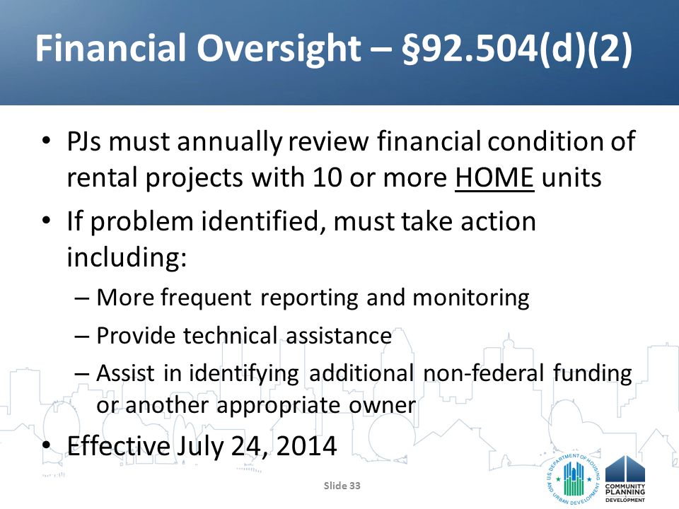 PJs must annually review financial condition of rental projects with 10 or more HOME units If problem identified, must take action including: – More frequent reporting and monitoring – Provide technical assistance – Assist in identifying additional non-federal funding or another appropriate owner Effective July 24, 2014 Financial Oversight – §92.504(d)(2) Slide 33
