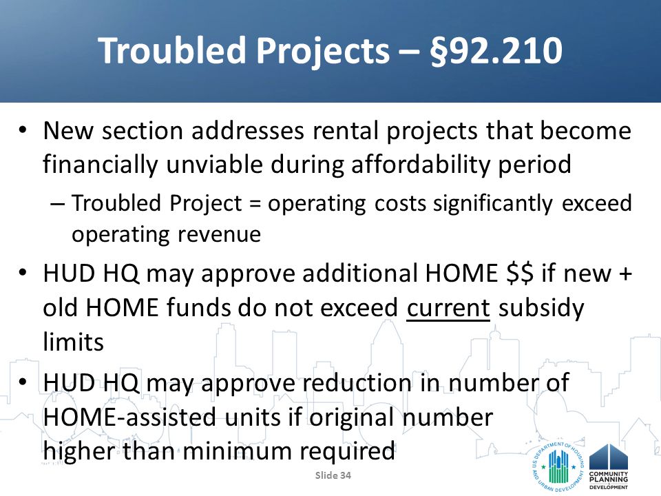 New section addresses rental projects that become financially unviable during affordability period – Troubled Project = operating costs significantly exceed operating revenue HUD HQ may approve additional HOME $$ if new + old HOME funds do not exceed current subsidy limits HUD HQ may approve reduction in number of HOME-assisted units if original number higher than minimum required Troubled Projects – § Slide 34