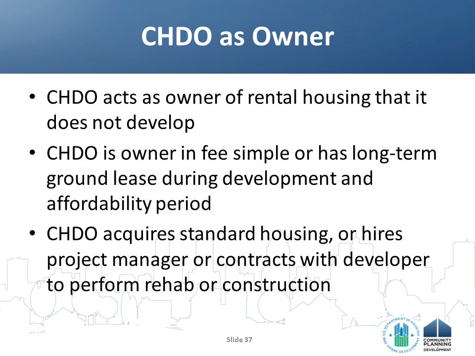 CHDO acts as owner of rental housing that it does not develop CHDO is owner in fee simple or has long-term ground lease during development and affordability period CHDO acquires standard housing, or hires project manager or contracts with developer to perform rehab or construction CHDO as Owner Slide 37