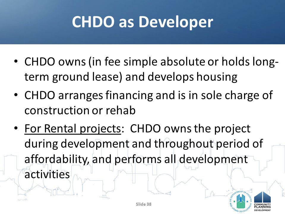 CHDO owns (in fee simple absolute or holds long- term ground lease) and develops housing CHDO arranges financing and is in sole charge of construction or rehab For Rental projects: CHDO owns the project during development and throughout period of affordability, and performs all development activities CHDO as Developer Slide 38