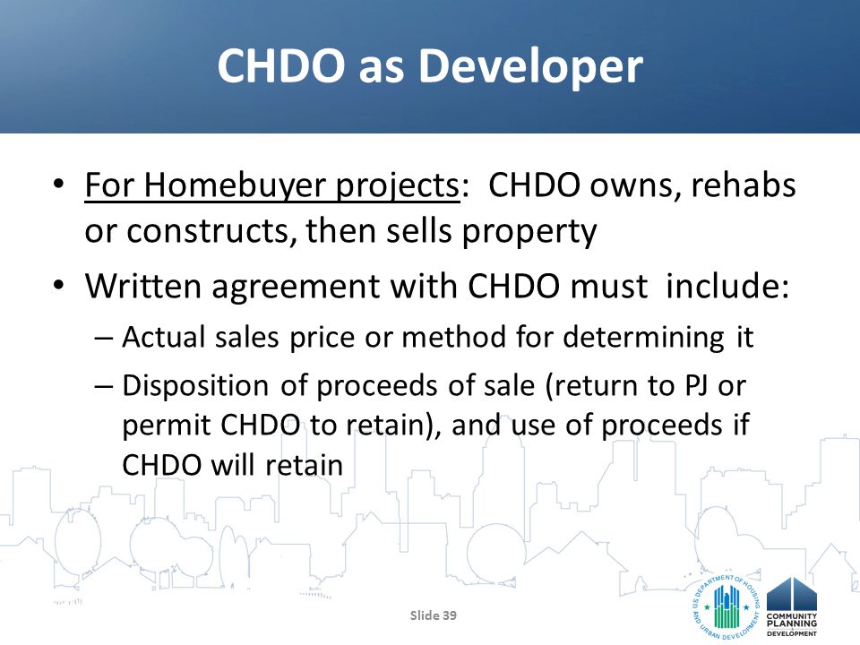 For Homebuyer projects: CHDO owns, rehabs or constructs, then sells property Written agreement with CHDO must include: – Actual sales price or method for determining it – Disposition of proceeds of sale (return to PJ or permit CHDO to retain), and use of proceeds if CHDO will retain CHDO as Developer Slide 39