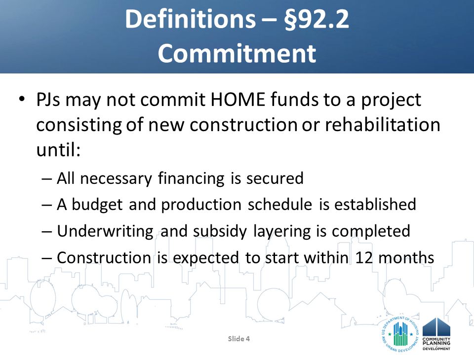 PJs may not commit HOME funds to a project consisting of new construction or rehabilitation until: – All necessary financing is secured – A budget and production schedule is established – Underwriting and subsidy layering is completed – Construction is expected to start within 12 months Definitions – §92.2 Commitment Slide 4