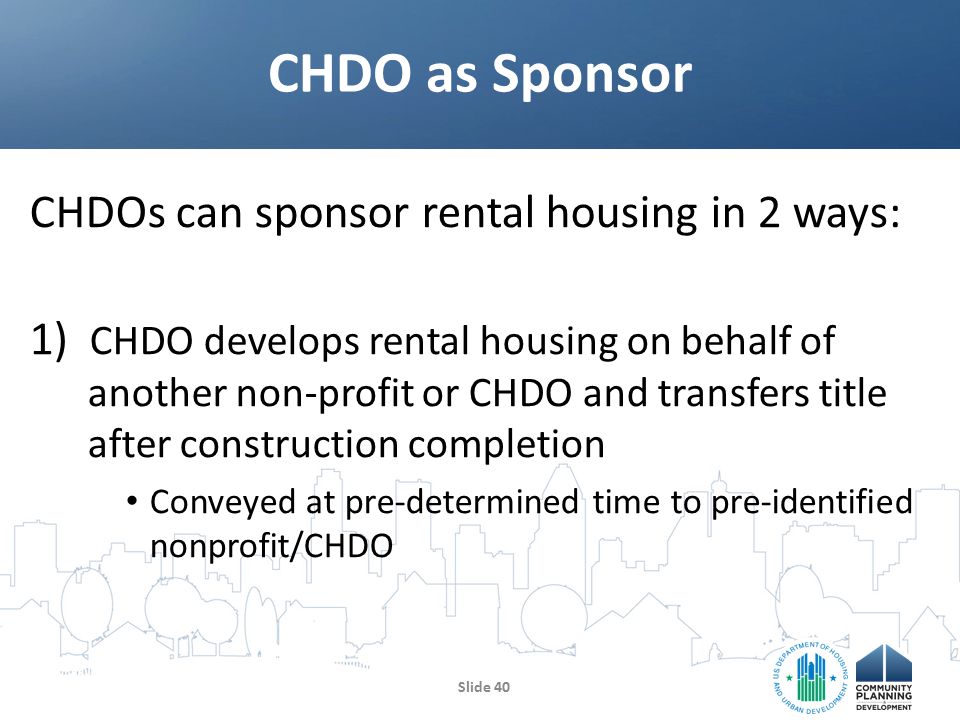 CHDOs can sponsor rental housing in 2 ways: 1) CHDO develops rental housing on behalf of another non-profit or CHDO and transfers title after construction completion Conveyed at pre-determined time to pre-identified nonprofit/CHDO CHDO as Sponsor Slide 40