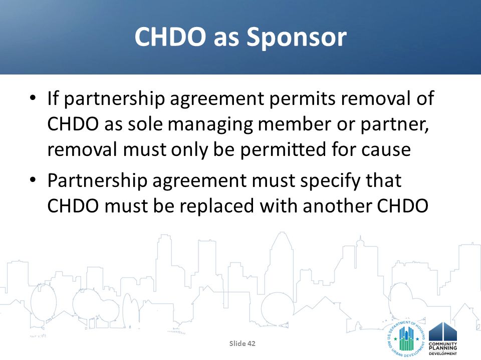 If partnership agreement permits removal of CHDO as sole managing member or partner, removal must only be permitted for cause Partnership agreement must specify that CHDO must be replaced with another CHDO CHDO as Sponsor Slide 42