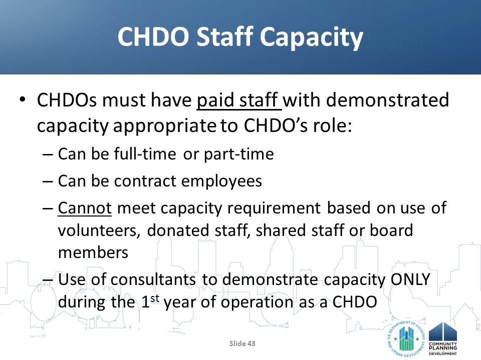 CHDOs must have paid staff with demonstrated capacity appropriate to CHDO’s role: – Can be full-time or part-time – Can be contract employees – Cannot meet capacity requirement based on use of volunteers, donated staff, shared staff or board members – Use of consultants to demonstrate capacity ONLY during the 1 st year of operation as a CHDO CHDO Staff Capacity Slide 43
