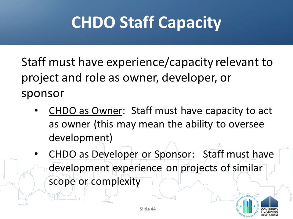 Staff must have experience/capacity relevant to project and role as owner, developer, or sponsor CHDO as Owner: Staff must have capacity to act as owner (this may mean the ability to oversee development) CHDO as Developer or Sponsor: Staff must have development experience on projects of similar scope or complexity CHDO Staff Capacity Slide 44