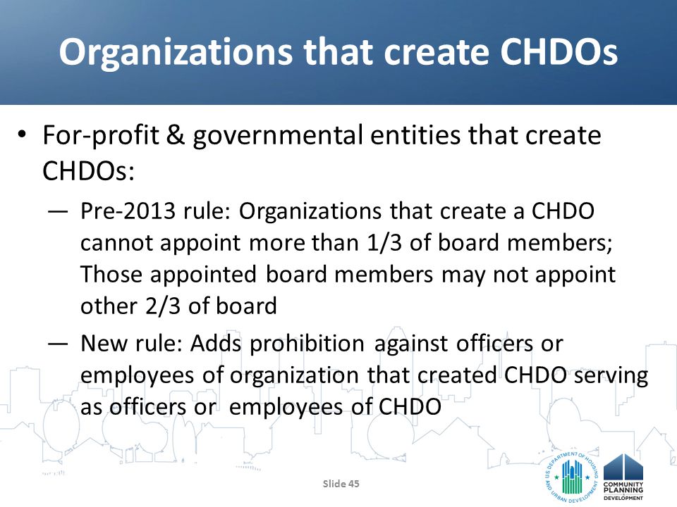 For-profit & governmental entities that create CHDOs: —Pre-2013 rule: Organizations that create a CHDO cannot appoint more than 1/3 of board members; Those appointed board members may not appoint other 2/3 of board —New rule: Adds prohibition against officers or employees of organization that created CHDO serving as officers or employees of CHDO Organizations that create CHDOs Slide 45