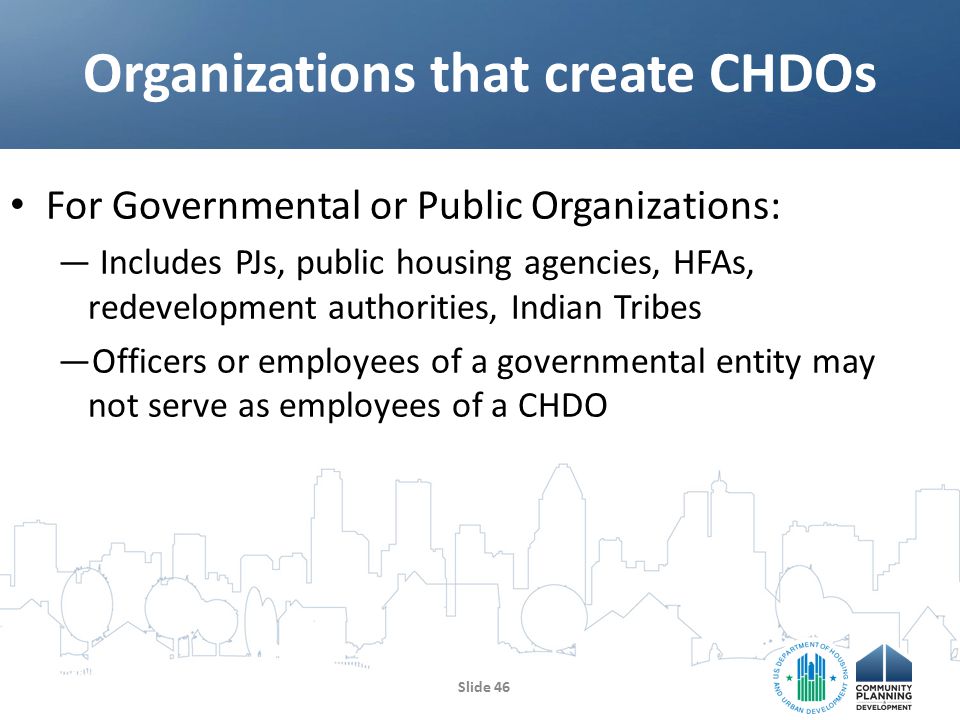 For Governmental or Public Organizations: — Includes PJs, public housing agencies, HFAs, redevelopment authorities, Indian Tribes —Officers or employees of a governmental entity may not serve as employees of a CHDO Organizations that create CHDOs Slide 46