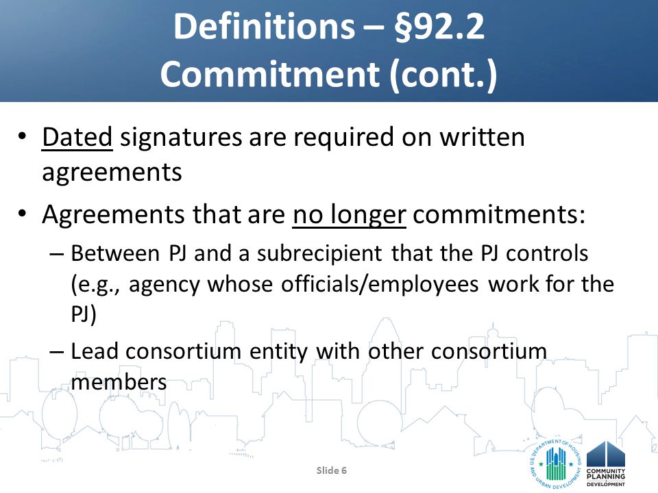Dated signatures are required on written agreements Agreements that are no longer commitments: – Between PJ and a subrecipient that the PJ controls (e.g., agency whose officials/employees work for the PJ) – Lead consortium entity with other consortium members Definitions – §92.2 Commitment (cont.) Slide 6