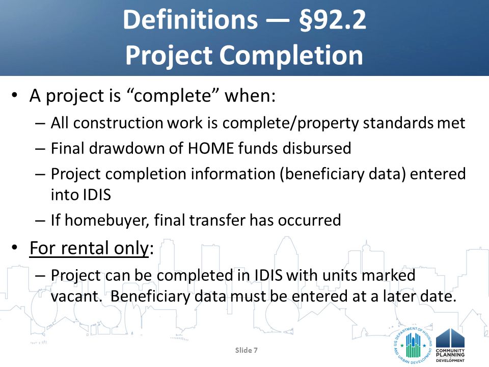A project is complete when: – All construction work is complete/property standards met – Final drawdown of HOME funds disbursed – Project completion information (beneficiary data) entered into IDIS – If homebuyer, final transfer has occurred For rental only: – Project can be completed in IDIS with units marked vacant.