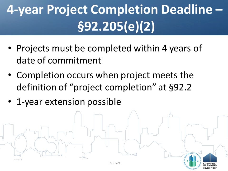 Projects must be completed within 4 years of date of commitment Completion occurs when project meets the definition of project completion at § year extension possible 4-year Project Completion Deadline – §92.205(e)(2) Slide 9
