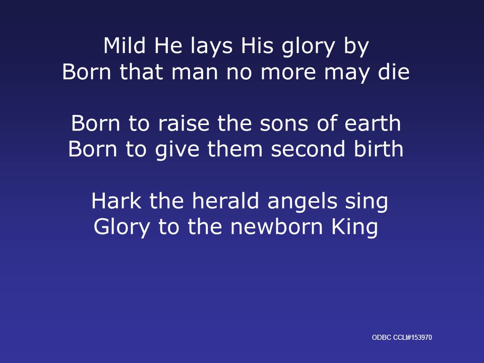 Mild He lays His glory by Born that man no more may die Born to raise the sons of earth Born to give them second birth Hark the herald angels sing Glory to the newborn King ODBC CCLI#153970
