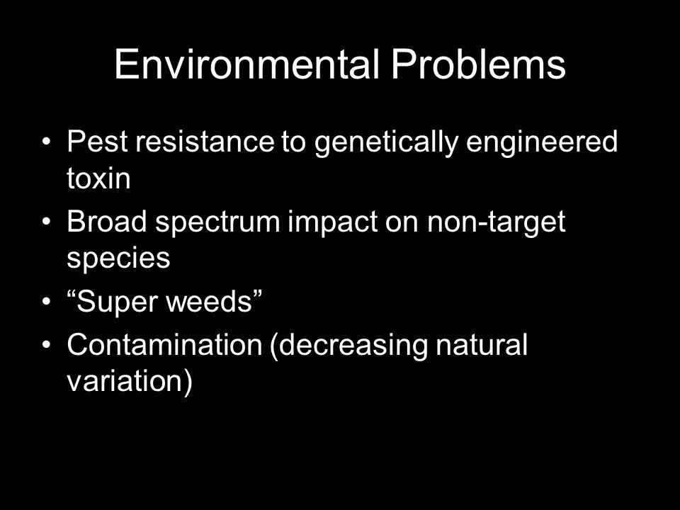 Environmental Problems Pest resistance to genetically engineered toxin Broad spectrum impact on non-target species Super weeds Contamination (decreasing natural variation)