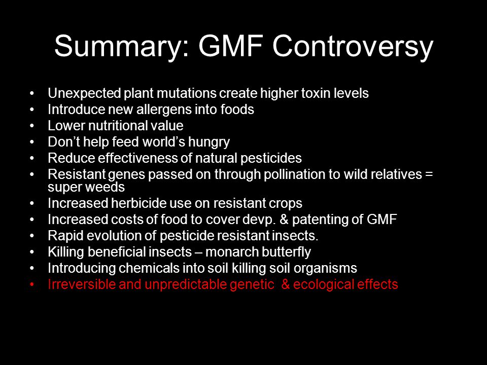 Summary: GMF Controversy Unexpected plant mutations create higher toxin levels Introduce new allergens into foods Lower nutritional value Don’t help feed world’s hungry Reduce effectiveness of natural pesticides Resistant genes passed on through pollination to wild relatives = super weeds Increased herbicide use on resistant crops Increased costs of food to cover devp.
