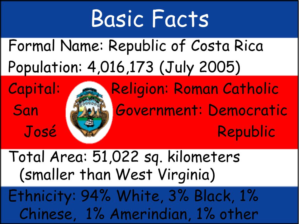 Costa Rica By: Megan Gill. Basic Facts Formal Name: Republic of Costa Rica  Population: 4,016,173 (July 2005) Capital: Religion: Roman Catholic San  Government: - ppt download