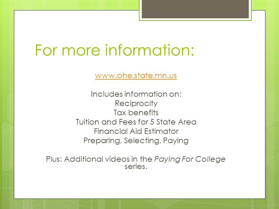 For more information:   Includes information on: Reciprocity Tax benefits Tuition and Fees for 5 State Area Financial Aid Estimator Preparing, Selecting, Paying Plus: Additional videos in the Paying For College series.