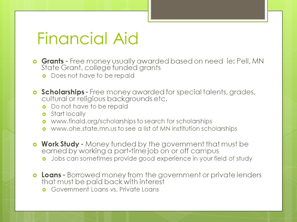 Financial Aid  Grants - Free money usually awarded based on need ie: Pell, MN State Grant, college funded grants  Does not have to be repaid  Scholarships - Free money awarded for special talents, grades, cultural or religious backgrounds etc.