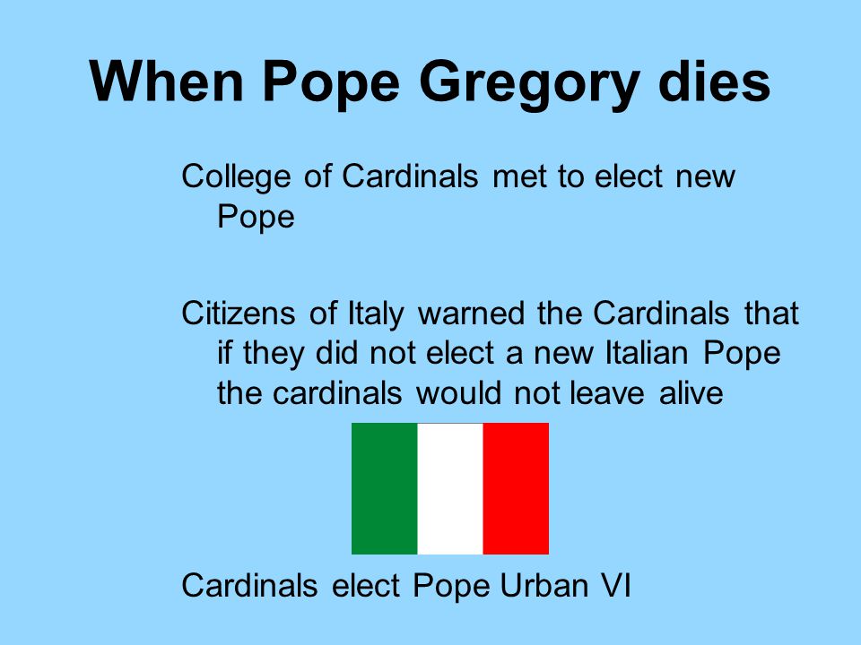 When Pope Gregory dies College of Cardinals met to elect new Pope Citizens of Italy warned the Cardinals that if they did not elect a new Italian Pope the cardinals would not leave alive Cardinals elect Pope Urban VI