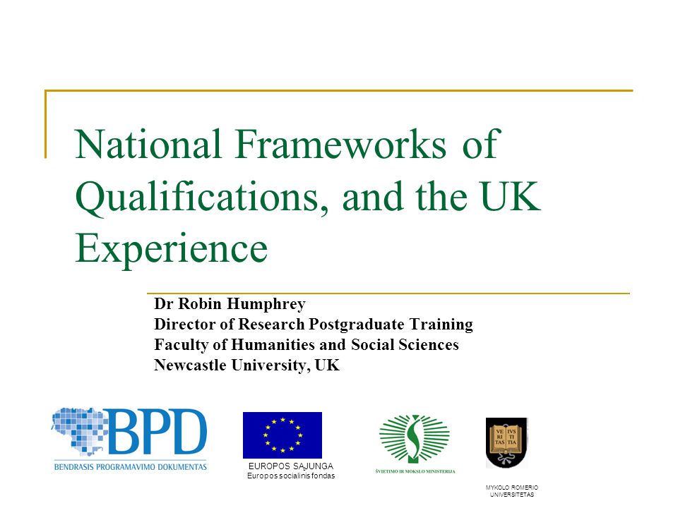National Frameworks of Qualifications, and the UK Experience Dr Robin Humphrey Director of Research Postgraduate Training Faculty of Humanities and Social Sciences Newcastle University, UK EUROPOS SĄJUNGA Europos socialinis fondas MYKOLO ROMERIO UNIVERSITETAS