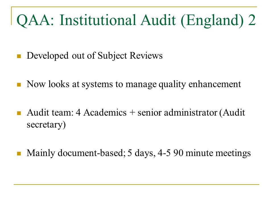 QAA: Institutional Audit (England) 2 Developed out of Subject Reviews Now looks at systems to manage quality enhancement Audit team: 4 Academics + senior administrator (Audit secretary) Mainly document-based; 5 days, minute meetings
