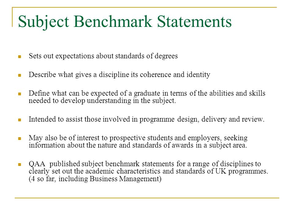 Subject Benchmark Statements Sets out expectations about standards of degrees Describe what gives a discipline its coherence and identity Define what can be expected of a graduate in terms of the abilities and skills needed to develop understanding in the subject.