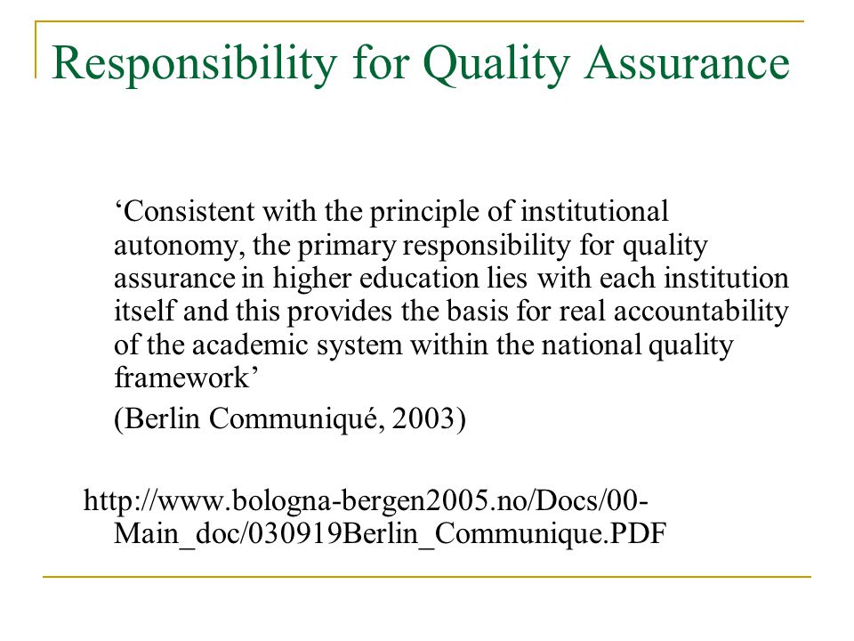 Responsibility for Quality Assurance ‘Consistent with the principle of institutional autonomy, the primary responsibility for quality assurance in higher education lies with each institution itself and this provides the basis for real accountability of the academic system within the national quality framework’ (Berlin Communiqué, 2003)   Main_doc/030919Berlin_Communique.PDF