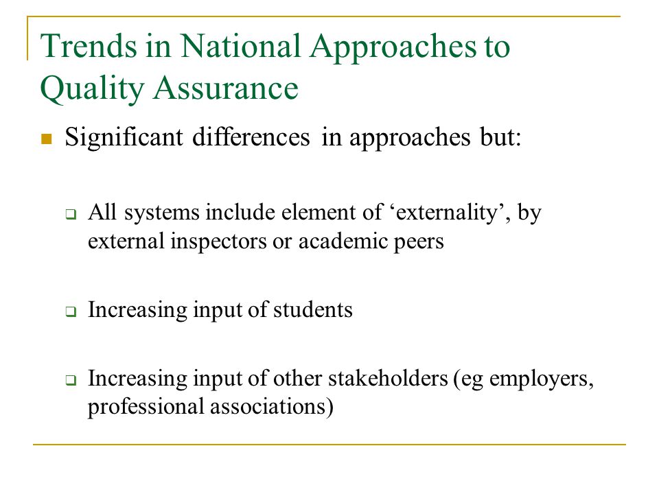 Trends in National Approaches to Quality Assurance Significant differences in approaches but:  All systems include element of ‘externality’, by external inspectors or academic peers  Increasing input of students  Increasing input of other stakeholders (eg employers, professional associations)