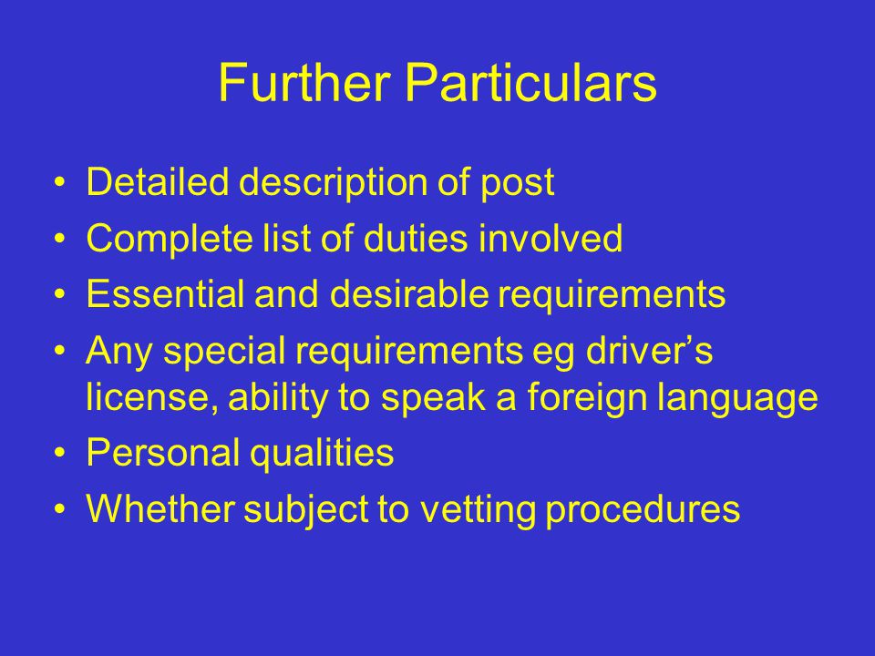 Further Particulars Detailed description of post Complete list of duties involved Essential and desirable requirements Any special requirements eg driver’s license, ability to speak a foreign language Personal qualities Whether subject to vetting procedures