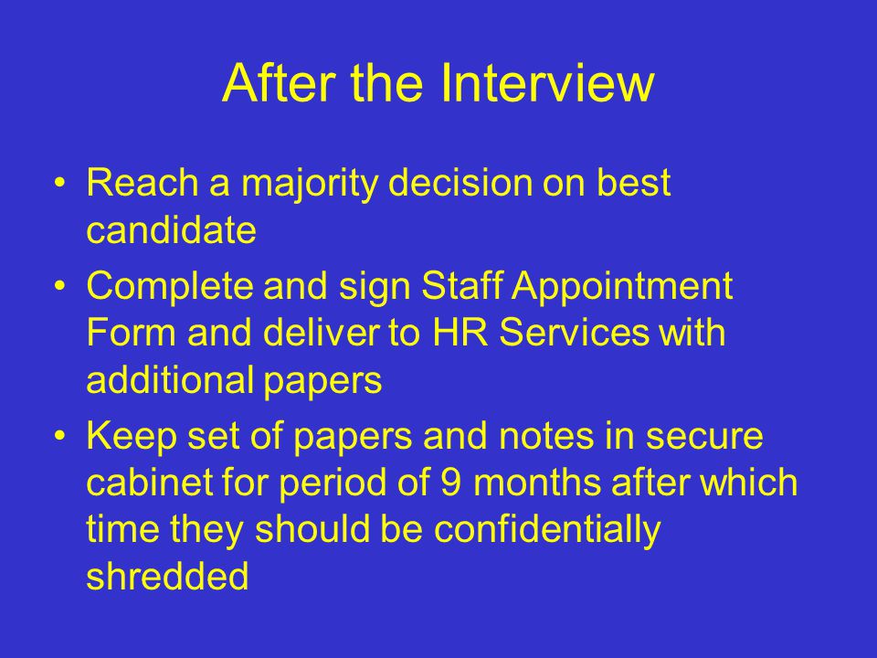 After the Interview Reach a majority decision on best candidate Complete and sign Staff Appointment Form and deliver to HR Services with additional papers Keep set of papers and notes in secure cabinet for period of 9 months after which time they should be confidentially shredded