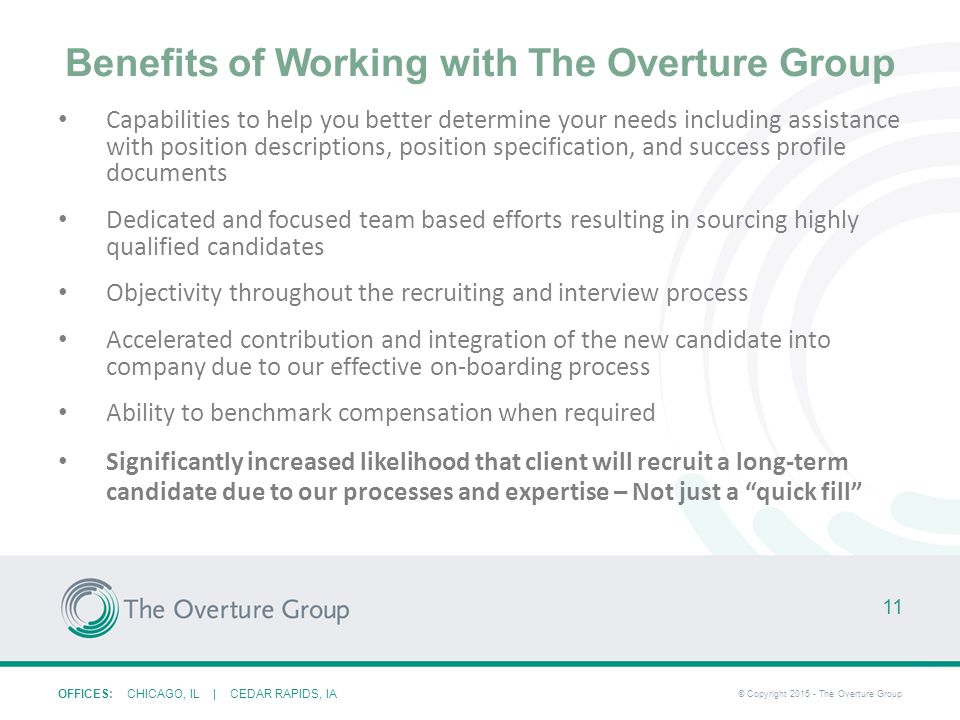 OFFICES: CHICAGO, IL | CEDAR RAPIDS, IA © Copyright The Overture Group Benefits of Working with The Overture Group Capabilities to help you better determine your needs including assistance with position descriptions, position specification, and success profile documents Dedicated and focused team based efforts resulting in sourcing highly qualified candidates Objectivity throughout the recruiting and interview process Accelerated contribution and integration of the new candidate into company due to our effective on-boarding process Ability to benchmark compensation when required Significantly increased likelihood that client will recruit a long-term candidate due to our processes and expertise – Not just a quick fill 11
