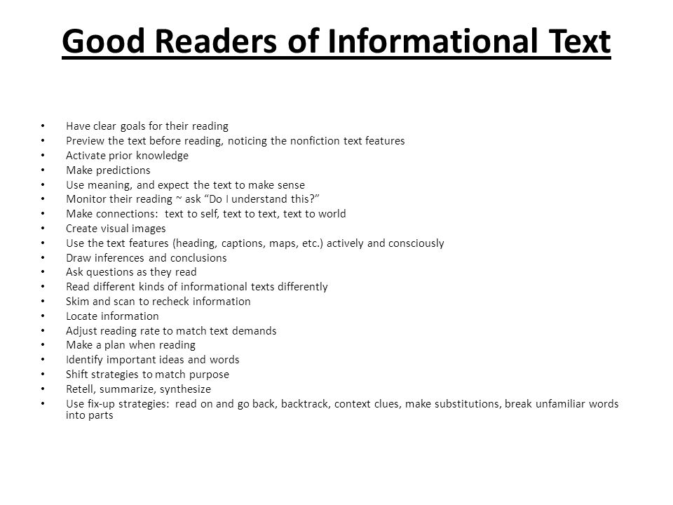 Good Readers of Informational Text Have clear goals for their reading Preview the text before reading, noticing the nonfiction text features Activate prior knowledge Make predictions Use meaning, and expect the text to make sense Monitor their reading ~ ask Do I understand this Make connections: text to self, text to text, text to world Create visual images Use the text features (heading, captions, maps, etc.) actively and consciously Draw inferences and conclusions Ask questions as they read Read different kinds of informational texts differently Skim and scan to recheck information Locate information Adjust reading rate to match text demands Make a plan when reading Identify important ideas and words Shift strategies to match purpose Retell, summarize, synthesize Use fix-up strategies: read on and go back, backtrack, context clues, make substitutions, break unfamiliar words into parts