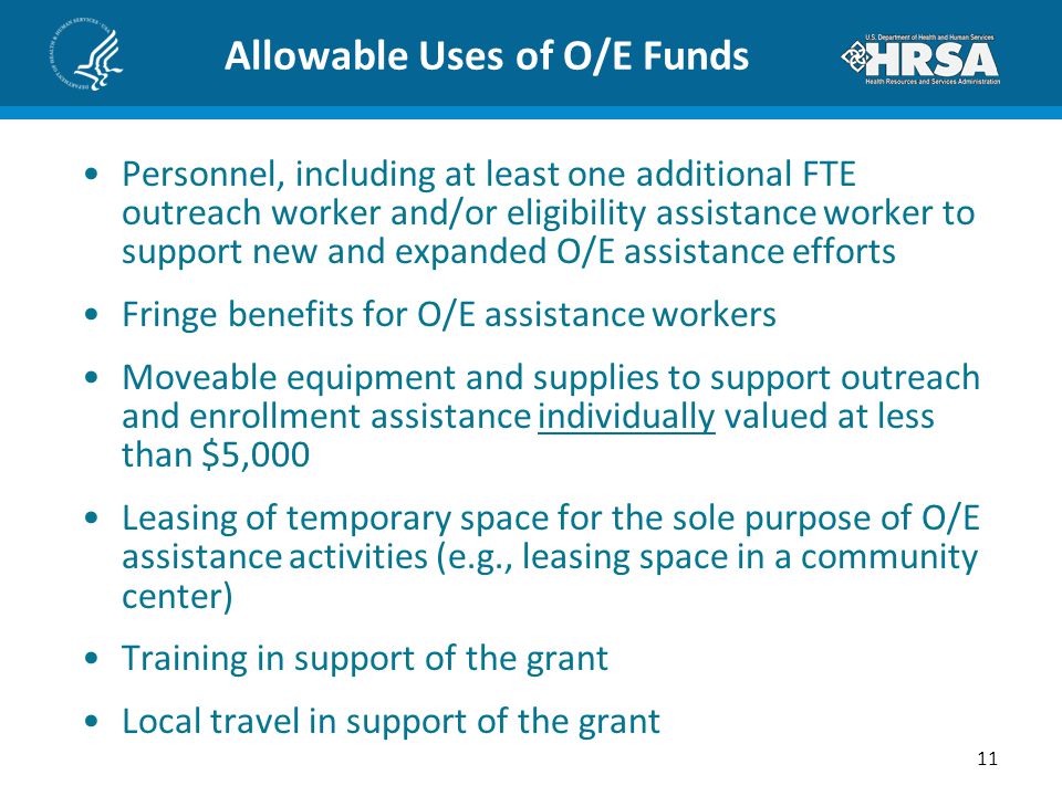Allowable Uses of O/E Funds Personnel, including at least one additional FTE outreach worker and/or eligibility assistance worker to support new and expanded O/E assistance efforts Fringe benefits for O/E assistance workers Moveable equipment and supplies to support outreach and enrollment assistance individually valued at less than $5,000 Leasing of temporary space for the sole purpose of O/E assistance activities (e.g., leasing space in a community center) Training in support of the grant Local travel in support of the grant 11