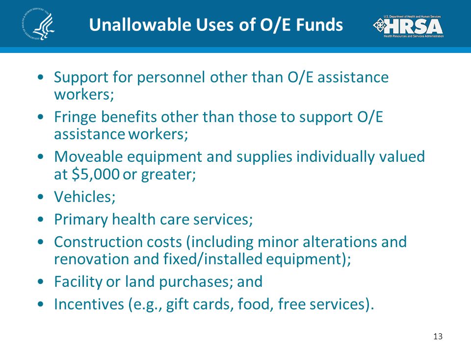 Unallowable Uses of O/E Funds Support for personnel other than O/E assistance workers; Fringe benefits other than those to support O/E assistance workers; Moveable equipment and supplies individually valued at $5,000 or greater; Vehicles; Primary health care services; Construction costs (including minor alterations and renovation and fixed/installed equipment); Facility or land purchases; and Incentives (e.g., gift cards, food, free services).