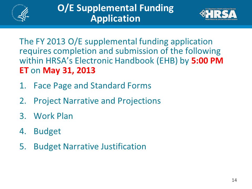 O/E Supplemental Funding Application The FY 2013 O/E supplemental funding application requires completion and submission of the following within HRSA’s Electronic Handbook (EHB) by 5:00 PM ET on May 31, Face Page and Standard Forms 2.Project Narrative and Projections 3.Work Plan 4.Budget 5.Budget Narrative Justification 14