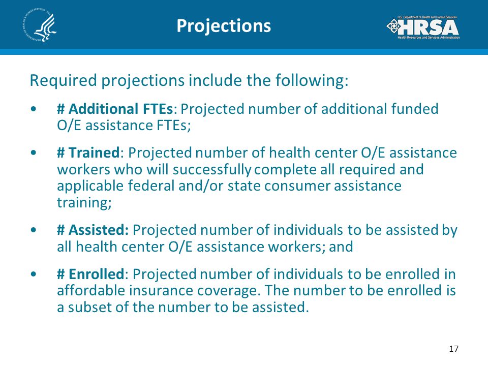 Projections Required projections include the following: # Additional FTEs: Projected number of additional funded O/E assistance FTEs; # Trained: Projected number of health center O/E assistance workers who will successfully complete all required and applicable federal and/or state consumer assistance training; # Assisted: Projected number of individuals to be assisted by all health center O/E assistance workers; and # Enrolled: Projected number of individuals to be enrolled in affordable insurance coverage.
