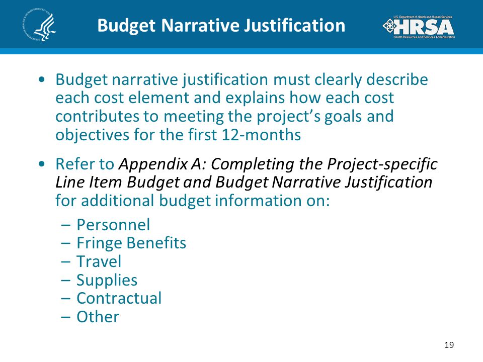 Budget Narrative Justification Budget narrative justification must clearly describe each cost element and explains how each cost contributes to meeting the project’s goals and objectives for the first 12-months Refer to Appendix A: Completing the Project-specific Line Item Budget and Budget Narrative Justification for additional budget information on: –Personnel –Fringe Benefits –Travel –Supplies –Contractual –Other 19