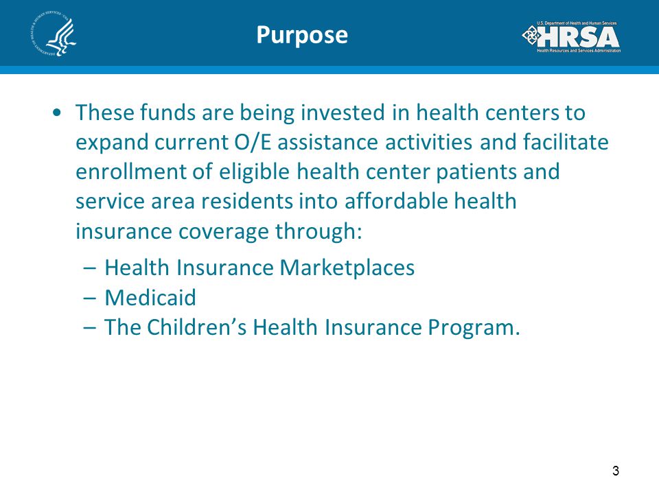 Purpose These funds are being invested in health centers to expand current O/E assistance activities and facilitate enrollment of eligible health center patients and service area residents into affordable health insurance coverage through: –Health Insurance Marketplaces –Medicaid –The Children’s Health Insurance Program.