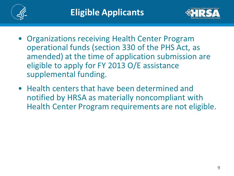 Eligible Applicants Organizations receiving Health Center Program operational funds (section 330 of the PHS Act, as amended) at the time of application submission are eligible to apply for FY 2013 O/E assistance supplemental funding.