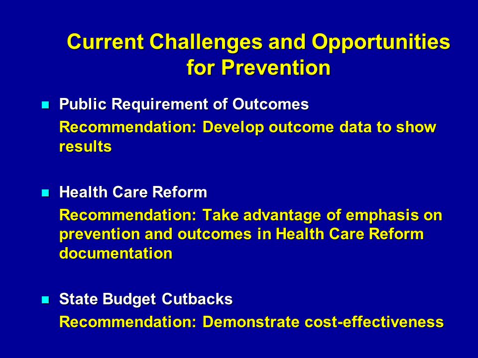 Current Challenges and Opportunities for Prevention Public Requirement of Outcomes Public Requirement of Outcomes Recommendation: Develop outcome data to show results Health Care Reform Health Care Reform Recommendation: Take advantage of emphasis on prevention and outcomes in Health Care Reform documentation State Budget Cutbacks State Budget Cutbacks Recommendation: Demonstrate cost-effectiveness