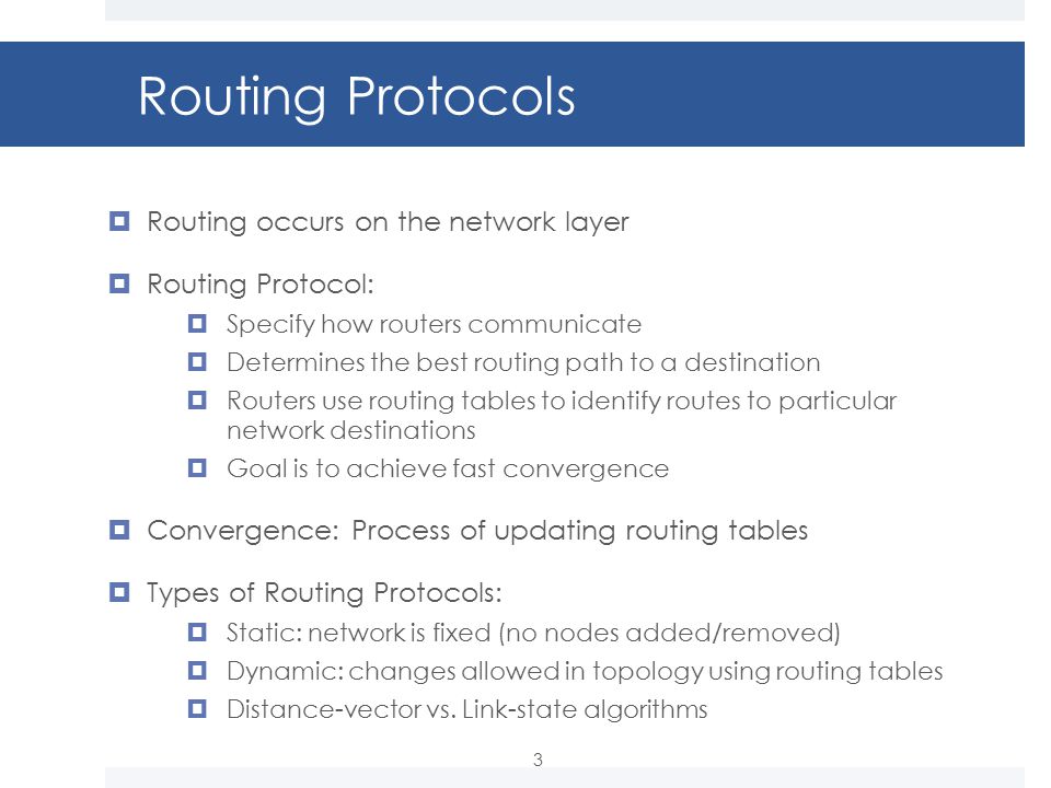 Routing Protocols  Routing occurs on the network layer  Routing Protocol:  Specify how routers communicate  Determines the best routing path to a destination  Routers use routing tables to identify routes to particular network destinations  Goal is to achieve fast convergence  Convergence: Process of updating routing tables  Types of Routing Protocols:  Static: network is fixed (no nodes added/removed)  Dynamic: changes allowed in topology using routing tables  Distance-vector vs.