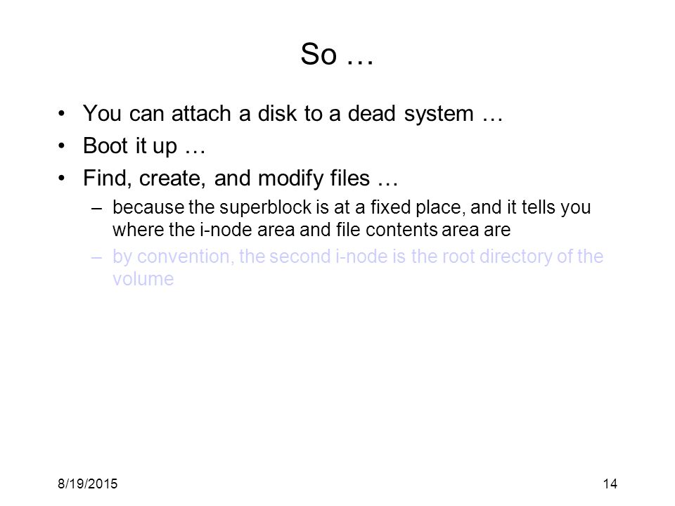 8/19/ So … You can attach a disk to a dead system … Boot it up … Find, create, and modify files … –because the superblock is at a fixed place, and it tells you where the i-node area and file contents area are –by convention, the second i-node is the root directory of the volume