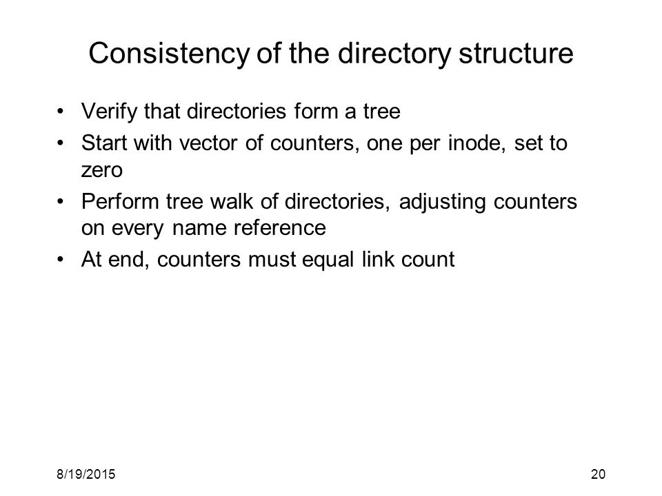 8/19/ Consistency of the directory structure Verify that directories form a tree Start with vector of counters, one per inode, set to zero Perform tree walk of directories, adjusting counters on every name reference At end, counters must equal link count