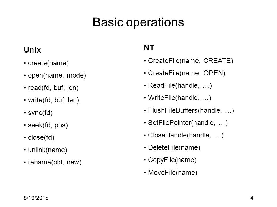 8/19/20154 Basic operations NT CreateFile(name, CREATE) CreateFile(name, OPEN) ReadFile(handle, …) WriteFile(handle, …) FlushFileBuffers(handle, …) SetFilePointer(handle, …) CloseHandle(handle, …) DeleteFile(name) CopyFile(name) MoveFile(name) Unix create(name) open(name, mode) read(fd, buf, len) write(fd, buf, len) sync(fd) seek(fd, pos) close(fd) unlink(name) rename(old, new)